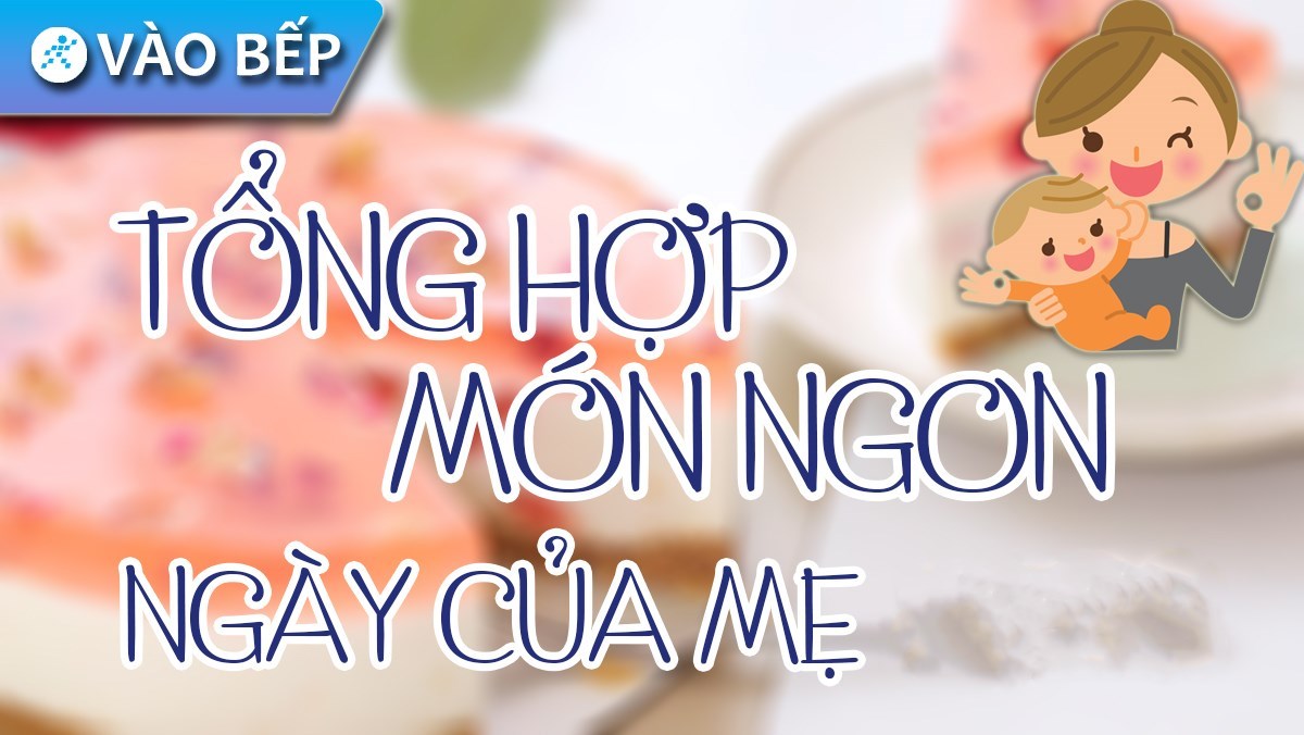 Tổng hợp 15 cách làm món ăn ngon làm quà tặng mẹ nhân dịp Ngày của Mẹ